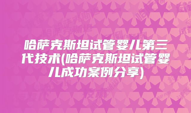 哈萨克斯坦试管婴儿第三代技术(哈萨克斯坦试管婴儿成功案例分享)