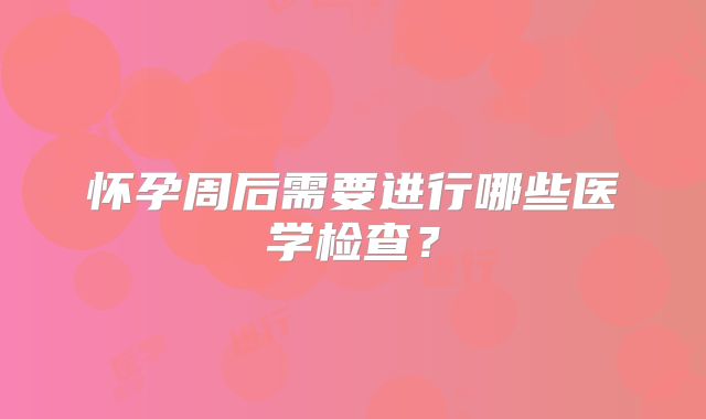 怀孕周后需要进行哪些医学检查？