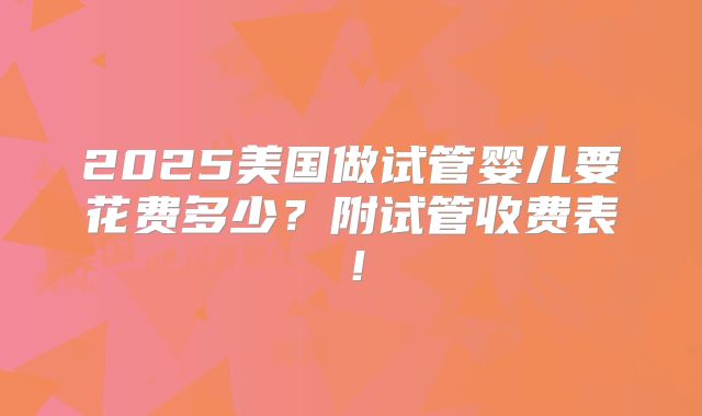 2025美国做试管婴儿要花费多少?附试管收费表!