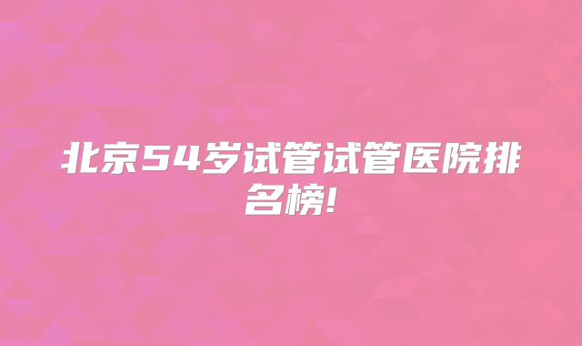 北京54岁试管试管医院排名榜!