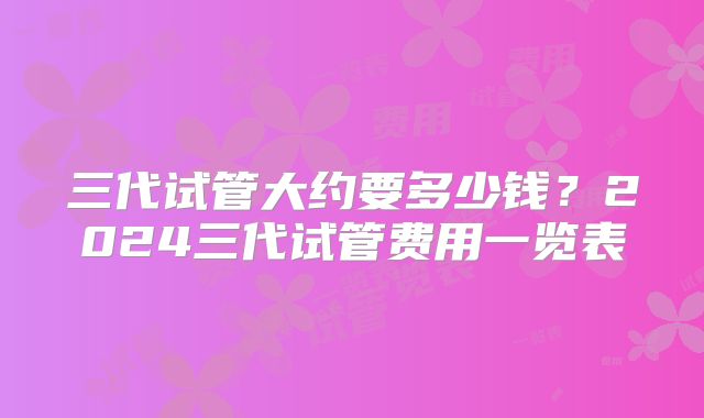三代试管大约要多少钱？2024三代试管费用一览表