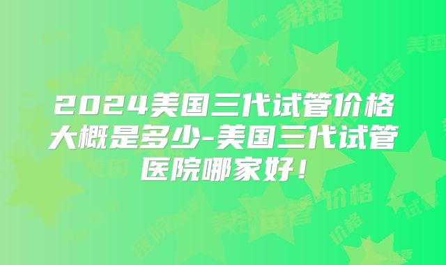 2024美国三代试管价格大概是多少-美国三代试管医院哪家好！