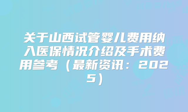 关于山西试管婴儿费用纳入医保情况介绍及手术费用参考（最新资讯：2025）