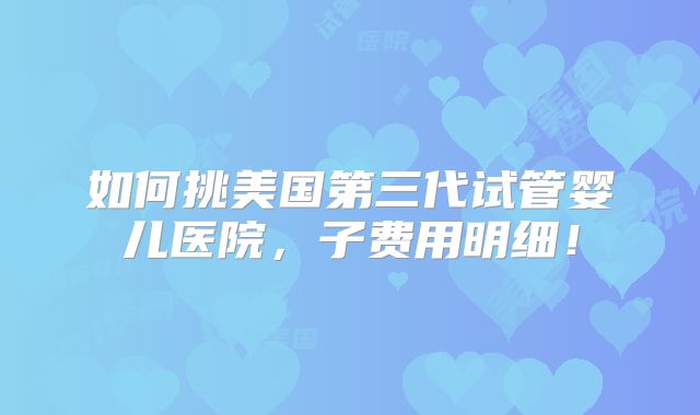 如何挑美国第三代试管婴儿医院，子费用明细！