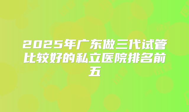 2025年广东做三代试管比较好的私立医院排名前五