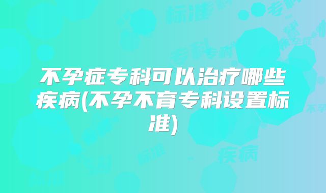 不孕症专科可以治疗哪些疾病(不孕不育专科设置标准)