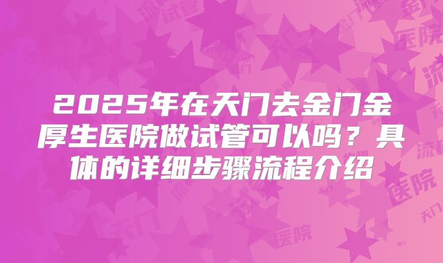 2025年在天门去金门金厚生医院做试管可以吗?具体的详细步骤流程介绍