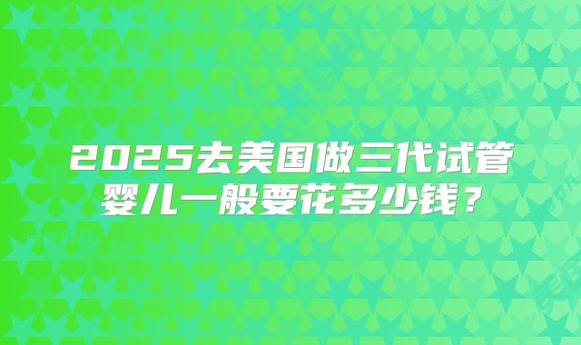2025去美国做三代试管婴儿一般要花多少钱？