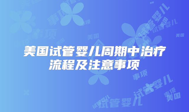美国试管婴儿周期中治疗流程及注意事项