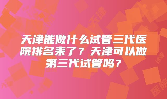 天津能做什么试管三代医院排名来了?天津可以做第三代试管吗?