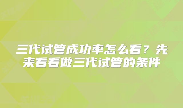 三代试管成功率怎么看?先来看看做三代试管的条件