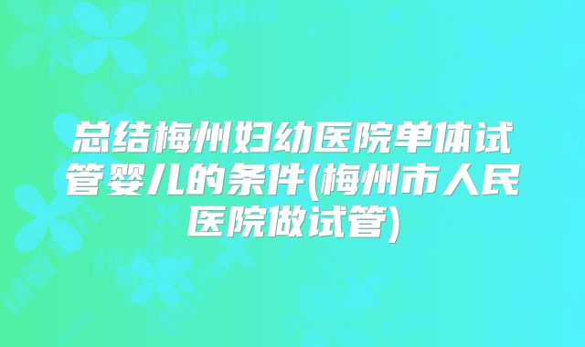 总结梅州妇幼医院单体试管婴儿的条件(梅州市人民医院做试管)
