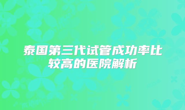 泰国第三代试管成功率比较高的医院解析