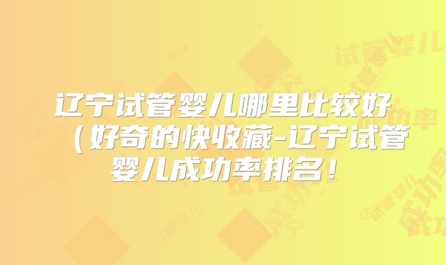 辽宁试管婴儿哪里比较好（好奇的快收藏-辽宁试管婴儿成功率排名！