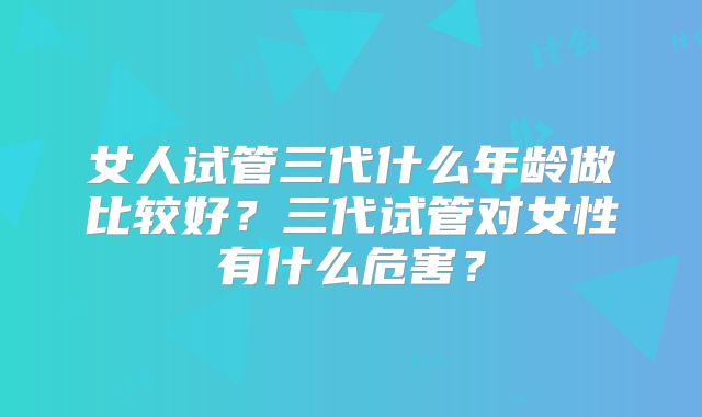 女人试管三代什么年龄做比较好？三代试管对女性有什么危害？