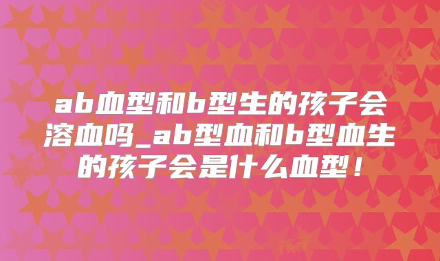 ab血型和b型生的孩子会溶血吗_ab型血和b型血生的孩子会是什么血型!