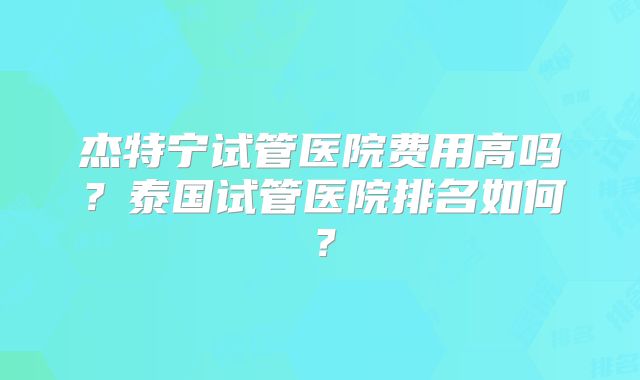 杰特宁试管医院费用高吗？泰国试管医院排名如何？