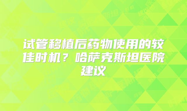 试管移植后药物使用的较佳时机?哈萨克斯坦医院建议