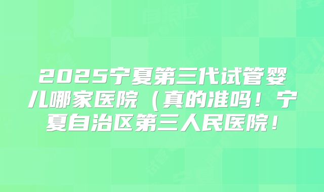 2025宁夏第三代试管婴儿哪家医院（真的准吗！宁夏自治区第三人民医院！
