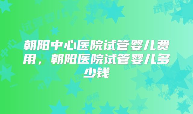 朝阳中心医院试管婴儿费用，朝阳医院试管婴儿多少钱