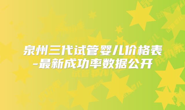 泉州三代试管婴儿价格表-最新成功率数据公开