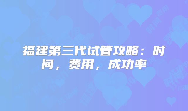 福建第三代试管攻略:时间,费用,成功率