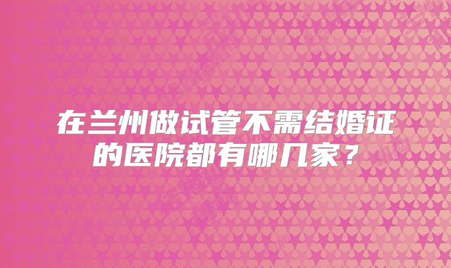 在兰州做试管不需结婚证的医院都有哪几家？