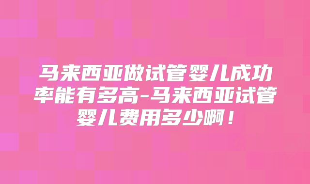 马来西亚做试管婴儿成功率能有多高-马来西亚试管婴儿费用多少啊！