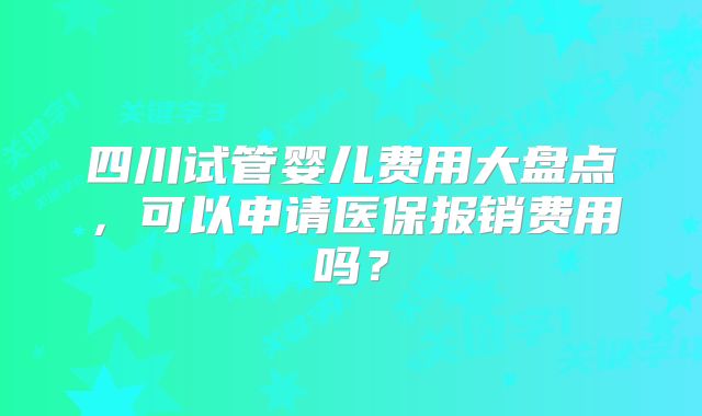 四川试管婴儿费用大盘点,可以申请医保报销费用吗?
