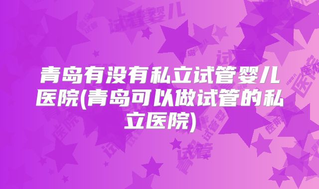 青岛有没有私立试管婴儿医院(青岛可以做试管的私立医院)