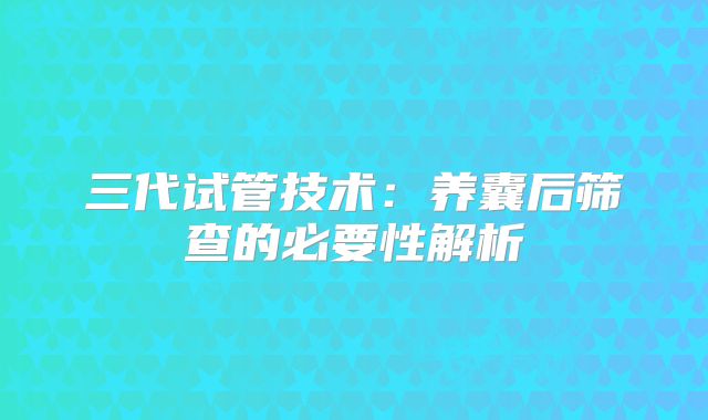 三代试管技术：养囊后筛查的必要性解析