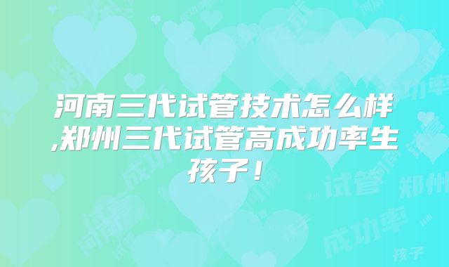 河南三代试管技术怎么样,郑州三代试管高成功率生孩子!