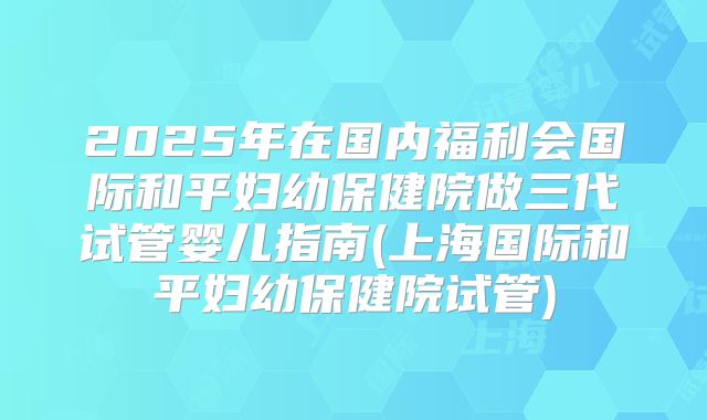 2025年在国内福利会国际和平妇幼保健院做三代试管婴儿指南(上海国际和平妇幼保健院试管)