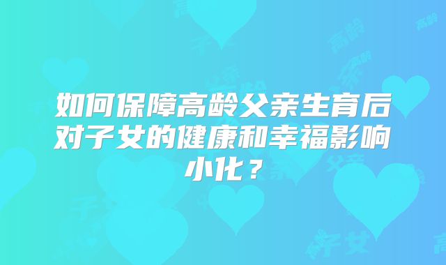 如何保障高龄父亲生育后对子女的健康和幸福影响小化？