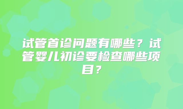 试管首诊问题有哪些？试管婴儿初诊要检查哪些项目？