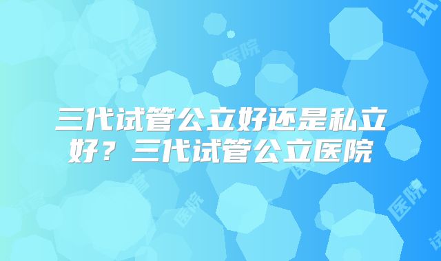 三代试管公立好还是私立好？三代试管公立医院