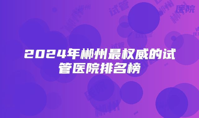 2024年郴州最权威的试管医院排名榜