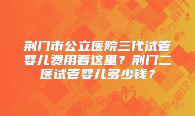 荆门市公立医院三代试管婴儿费用看这里？荆门二医试管婴儿多少钱？