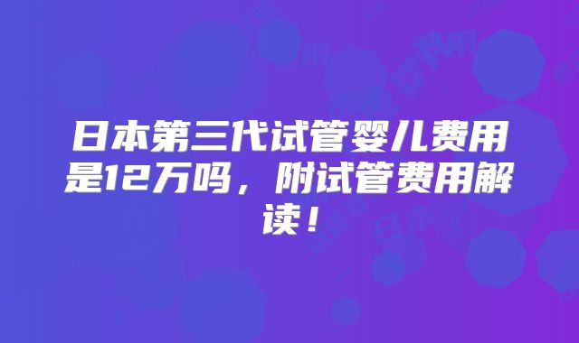 日本第三代试管婴儿费用是12万吗，附试管费用解读！