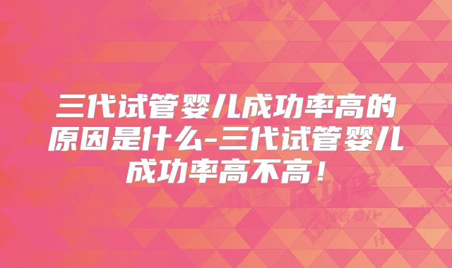 三代试管婴儿成功率高的原因是什么-三代试管婴儿成功率高不高！