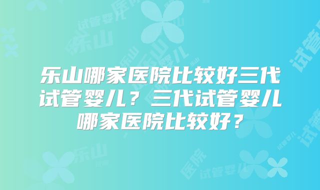 乐山哪家医院比较好三代试管婴儿?三代试管婴儿哪家医院比较好?