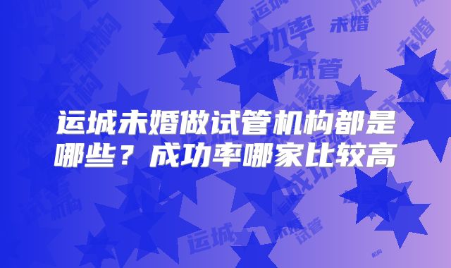 运城未婚做试管机构都是哪些？成功率哪家比较高