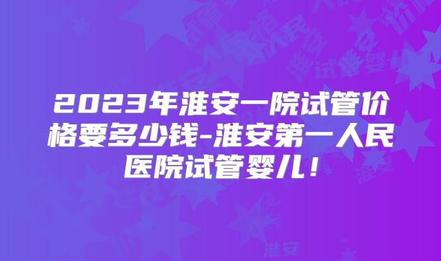 2023年淮安一院试管价格要多少钱-淮安第一人民医院试管婴儿！