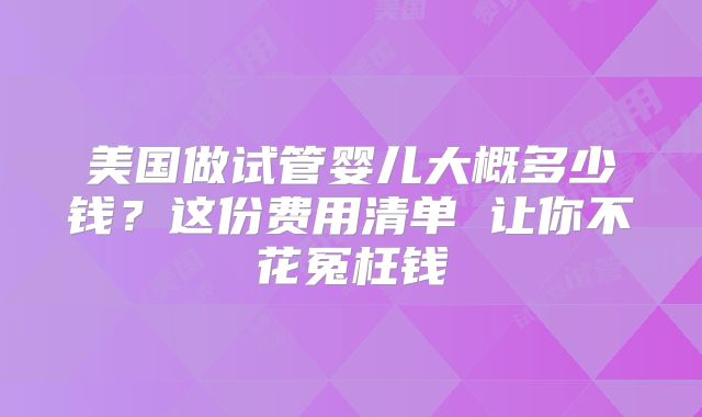 美国做试管婴儿大概多少钱？这份费用清单 让你不花冤枉钱