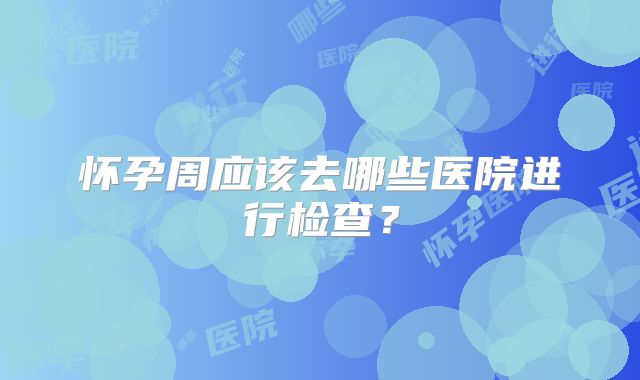 怀孕周应该去哪些医院进行检查?