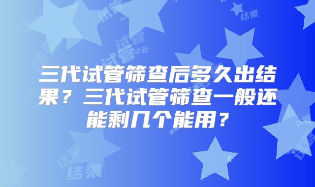 三代试管筛查后多久出结果？三代试管筛查一般还能剩几个能用？