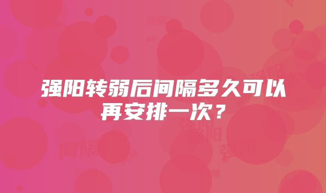 强阳转弱后间隔多久可以再安排一次？