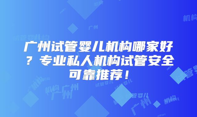 广州试管婴儿机构哪家好？专业私人机构试管安全可靠推荐！