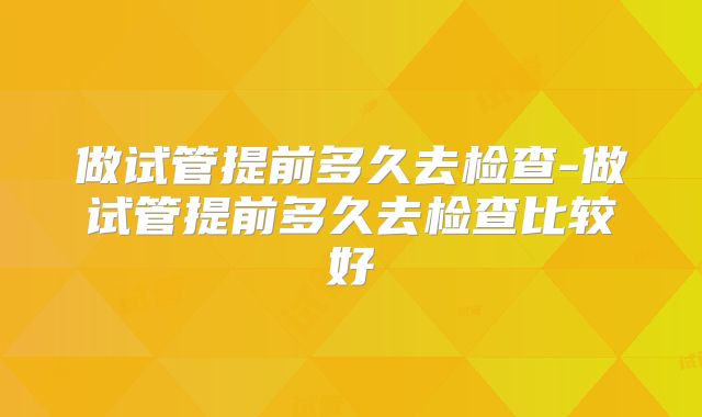 做试管提前多久去检查-做试管提前多久去检查比较好