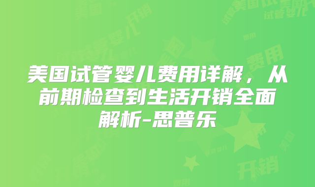 美国试管婴儿费用详解,从前期检查到生活开销全面解析-思普乐